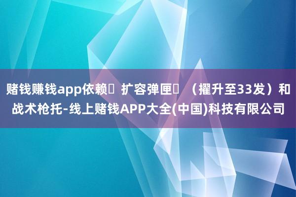 赌钱赚钱app依赖‌扩容弹匣‌（擢升至33发）和战术枪托-线上赌钱APP大全(中国)科技有限公司