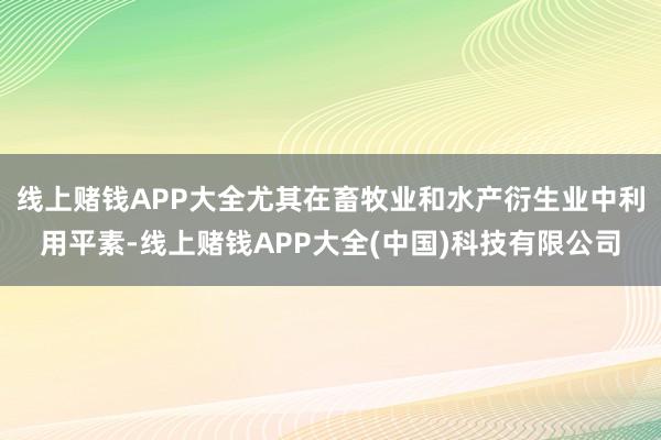 线上赌钱APP大全尤其在畜牧业和水产衍生业中利用平素-线上赌钱APP大全(中国)科技有限公司