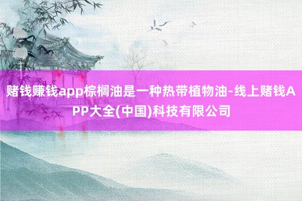 赌钱赚钱app棕榈油是一种热带植物油-线上赌钱APP大全(中国)科技有限公司
