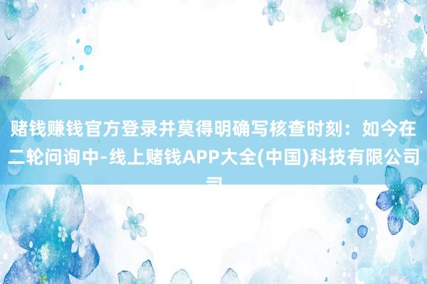 赌钱赚钱官方登录并莫得明确写核查时刻：　　如今在二轮问询中-线上赌钱APP大全(中国)科技有限公司