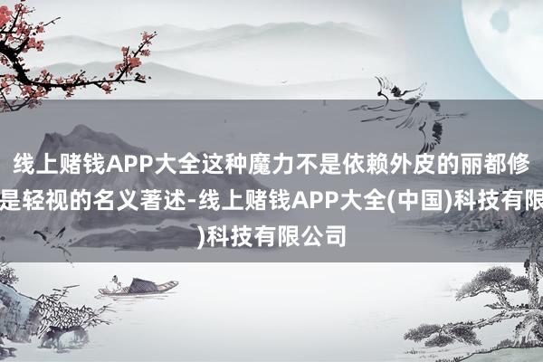 线上赌钱APP大全这种魔力不是依赖外皮的丽都修饰或是轻视的名义著述-线上赌钱APP大全(中国)科技有限公司
