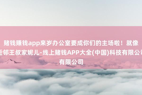 赌钱赚钱app来岁办公室要成你们的主场啦！就像近邻王叔家妮儿-线上赌钱APP大全(中国)科技有限公司