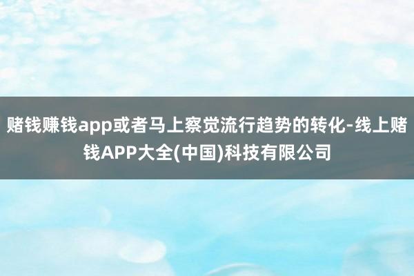 赌钱赚钱app或者马上察觉流行趋势的转化-线上赌钱APP大全(中国)科技有限公司