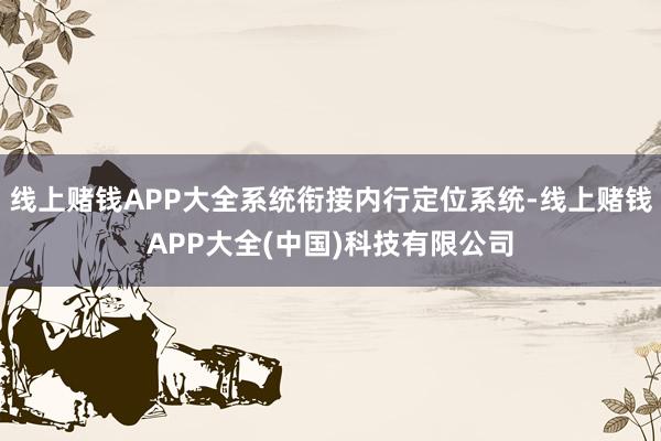 线上赌钱APP大全系统衔接内行定位系统-线上赌钱APP大全(中国)科技有限公司