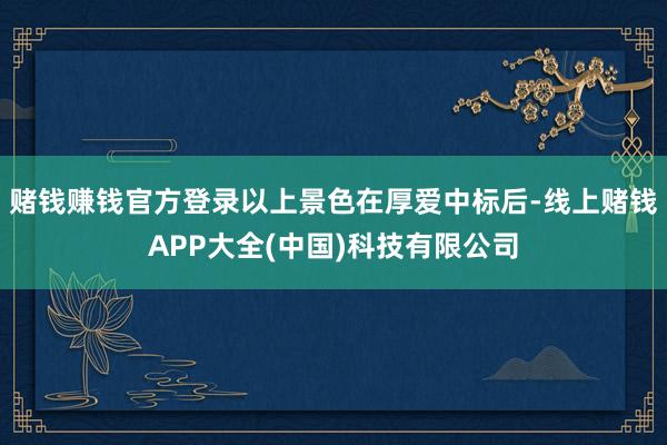 赌钱赚钱官方登录以上景色在厚爱中标后-线上赌钱APP大全(中国)科技有限公司