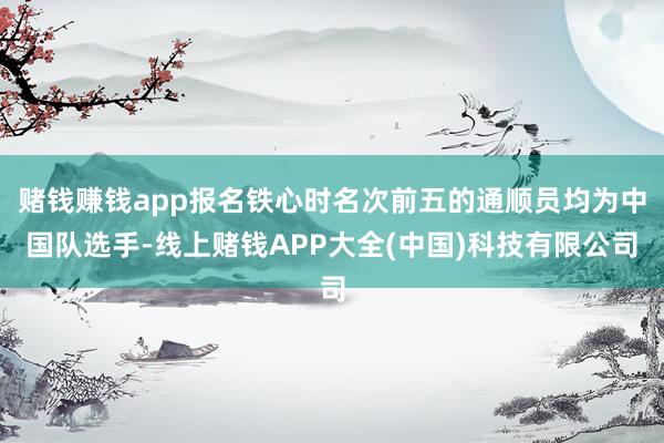 赌钱赚钱app报名铁心时名次前五的通顺员均为中国队选手-线上赌钱APP大全(中国)科技有限公司
