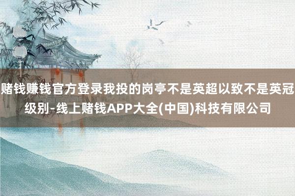 赌钱赚钱官方登录我投的岗亭不是英超以致不是英冠级别-线上赌钱APP大全(中国)科技有限公司