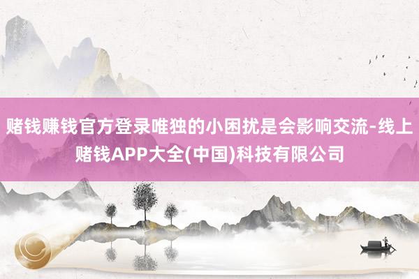赌钱赚钱官方登录唯独的小困扰是会影响交流-线上赌钱APP大全(中国)科技有限公司