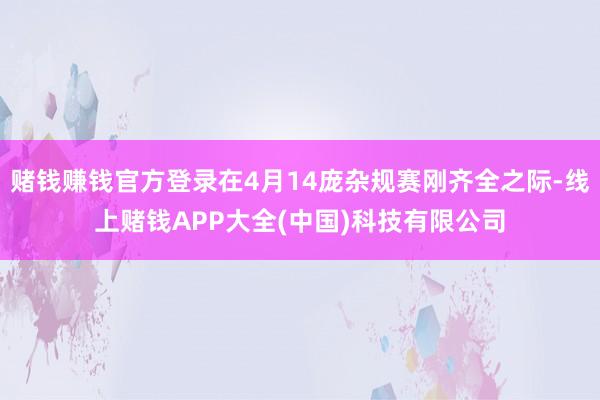 赌钱赚钱官方登录在4月14庞杂规赛刚齐全之际-线上赌钱APP大全(中国)科技有限公司