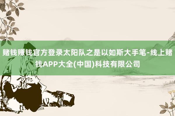 赌钱赚钱官方登录太阳队之是以如斯大手笔-线上赌钱APP大全(中国)科技有限公司