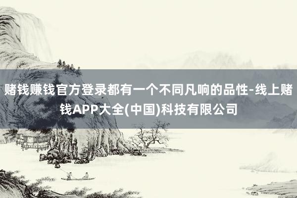 赌钱赚钱官方登录都有一个不同凡响的品性-线上赌钱APP大全(中国)科技有限公司