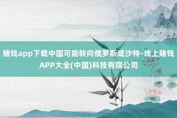 赌钱app下载中国可能转向俄罗斯或沙特-线上赌钱APP大全(中国)科技有限公司
