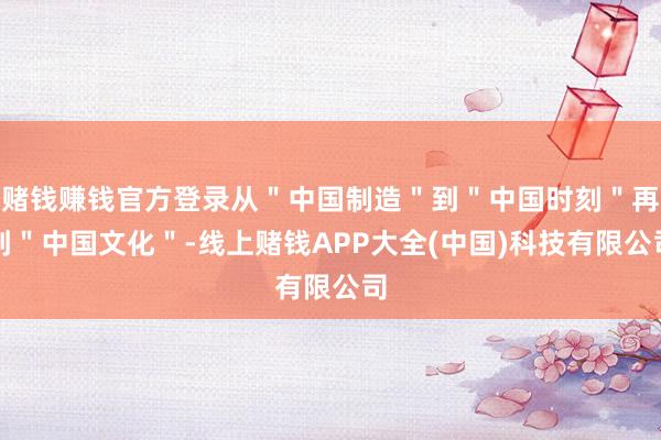赌钱赚钱官方登录从＂中国制造＂到＂中国时刻＂再到＂中国文化＂-线上赌钱APP大全(中国)科技有限公司