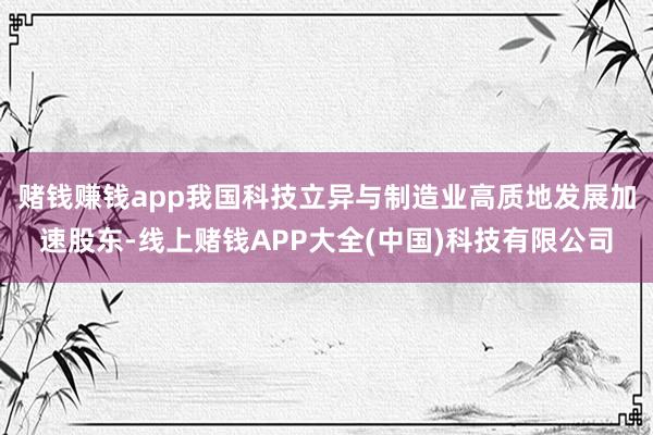 赌钱赚钱app我国科技立异与制造业高质地发展加速股东-线上赌钱APP大全(中国)科技有限公司