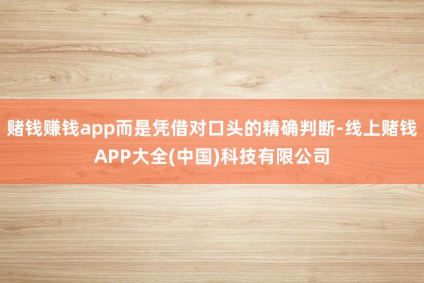 赌钱赚钱app而是凭借对口头的精确判断-线上赌钱APP大全(中国)科技有限公司