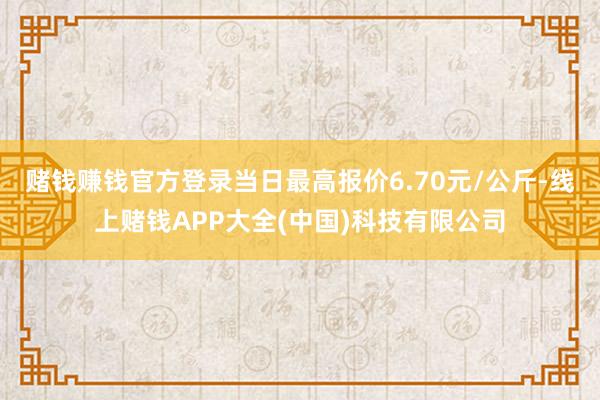 赌钱赚钱官方登录当日最高报价6.70元/公斤-线上赌钱APP大全(中国)科技有限公司