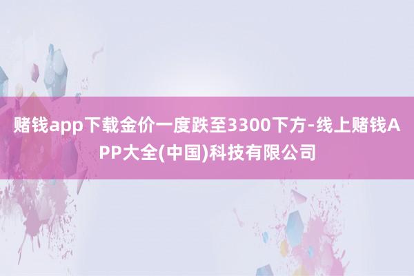 赌钱app下载金价一度跌至3300下方-线上赌钱APP大全(中国)科技有限公司