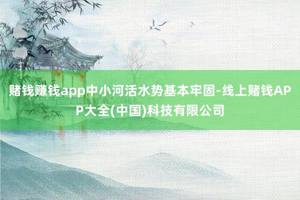 赌钱赚钱app中小河活水势基本牢固-线上赌钱APP大全(中国)科技有限公司
