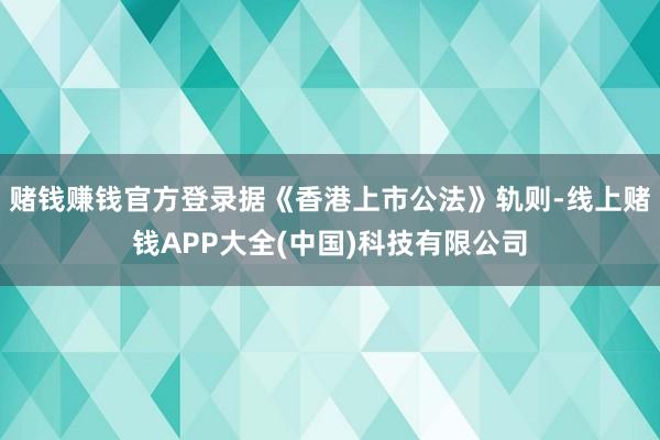 赌钱赚钱官方登录据《香港上市公法》轨则-线上赌钱APP大全(中国)科技有限公司