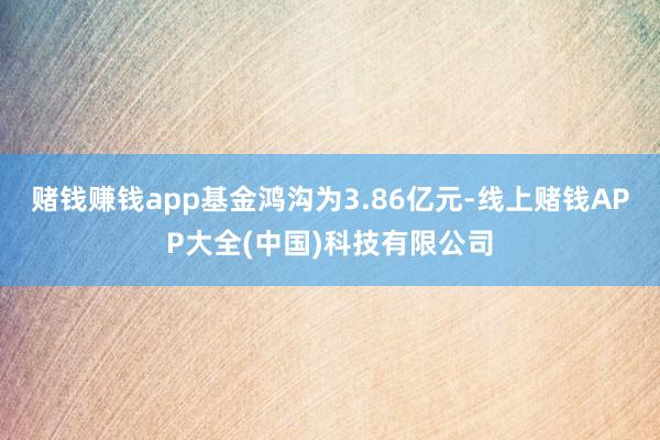 赌钱赚钱app基金鸿沟为3.86亿元-线上赌钱APP大全(中国)科技有限公司