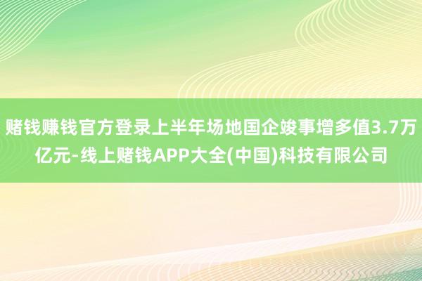 赌钱赚钱官方登录上半年场地国企竣事增多值3.7万亿元-线上赌钱APP大全(中国)科技有限公司