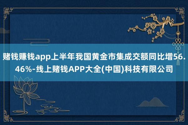 赌钱赚钱app上半年我国黄金市集成交额同比增56.46%-线上赌钱APP大全(中国)科技有限公司