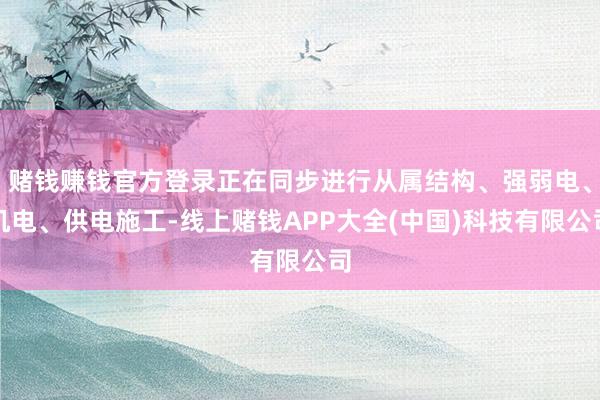 赌钱赚钱官方登录正在同步进行从属结构、强弱电、机电、供电施工-线上赌钱APP大全(中国)科技有限公司