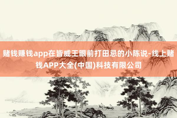 赌钱赚钱app在皆威王眼前打田忌的小陈说-线上赌钱APP大全(中国)科技有限公司