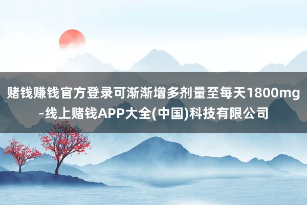 赌钱赚钱官方登录可渐渐增多剂量至每天1800mg-线上赌钱APP大全(中国)科技有限公司