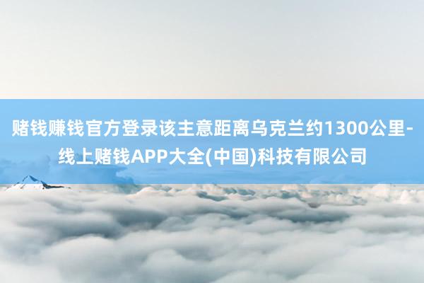 赌钱赚钱官方登录该主意距离乌克兰约1300公里-线上赌钱APP大全(中国)科技有限公司