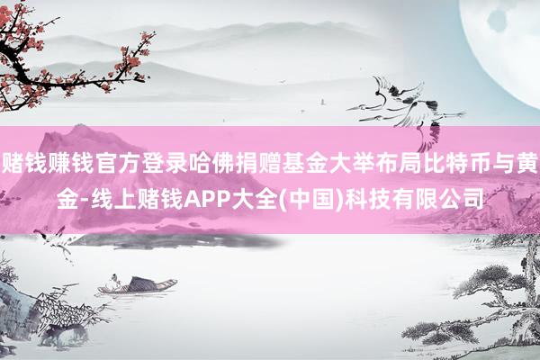 赌钱赚钱官方登录哈佛捐赠基金大举布局比特币与黄金-线上赌钱APP大全(中国)科技有限公司