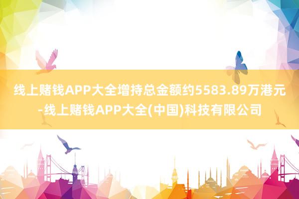 线上赌钱APP大全增持总金额约5583.89万港元-线上赌钱APP大全(中国)科技有限公司