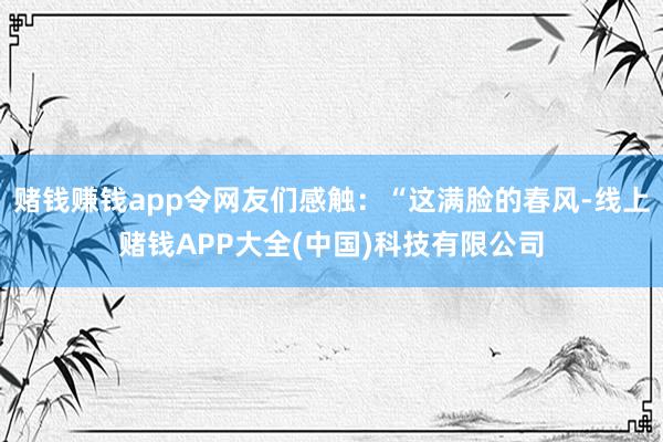 赌钱赚钱app令网友们感触：“这满脸的春风-线上赌钱APP大全(中国)科技有限公司