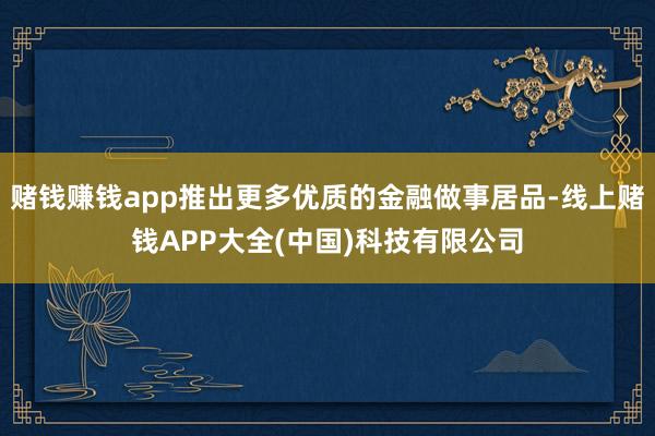 赌钱赚钱app推出更多优质的金融做事居品-线上赌钱APP大全(中国)科技有限公司