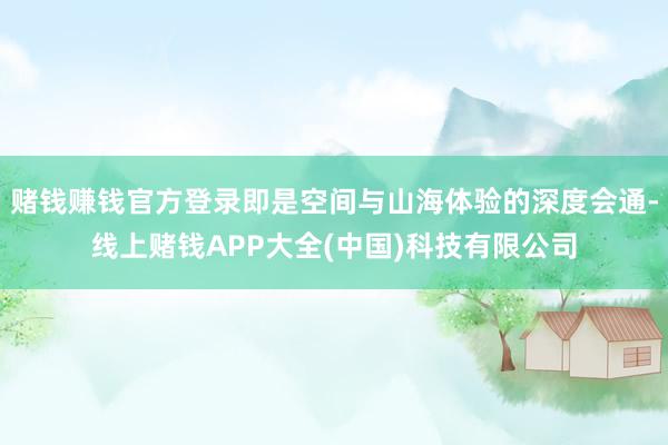 赌钱赚钱官方登录即是空间与山海体验的深度会通-线上赌钱APP大全(中国)科技有限公司