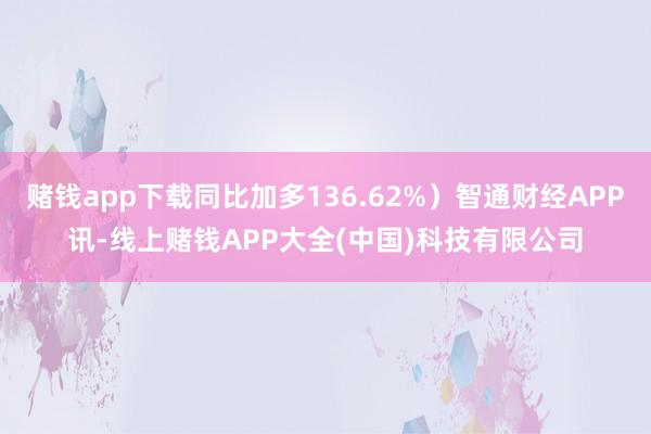 赌钱app下载同比加多136.62%）智通财经APP讯-线上赌钱APP大全(中国)科技有限公司