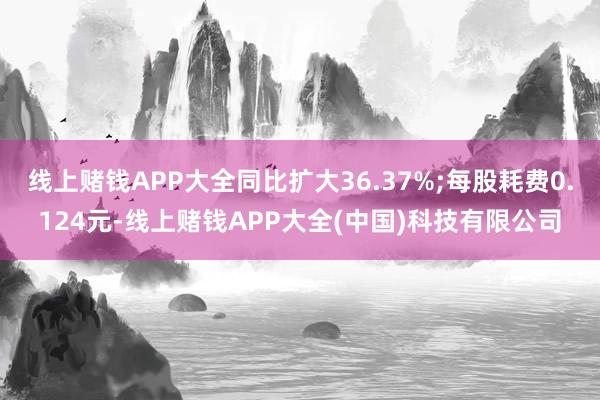 线上赌钱APP大全同比扩大36.37%;每股耗费0.124元-线上赌钱APP大全(中国)科技有限公司