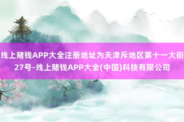 线上赌钱APP大全注册地址为天津斥地区第十一大街27号-线上赌钱APP大全(中国)科技有限公司