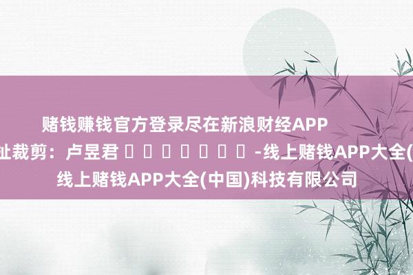 赌钱赚钱官方登录尽在新浪财经APP            						攀扯裁剪：卢昱君 							-线上赌钱APP大全(中国)科技有限公司