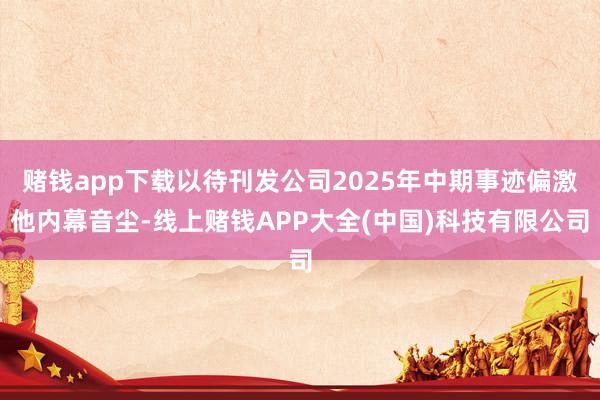 赌钱app下载以待刊发公司2025年中期事迹偏激他内幕音尘-线上赌钱APP大全(中国)科技有限公司