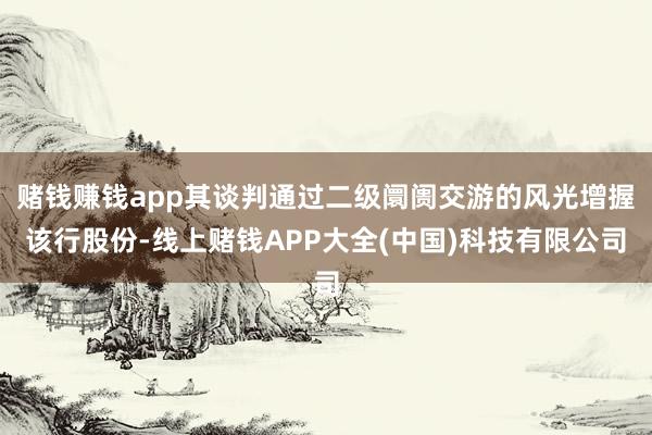 赌钱赚钱app其谈判通过二级阛阓交游的风光增握该行股份-线上赌钱APP大全(中国)科技有限公司
