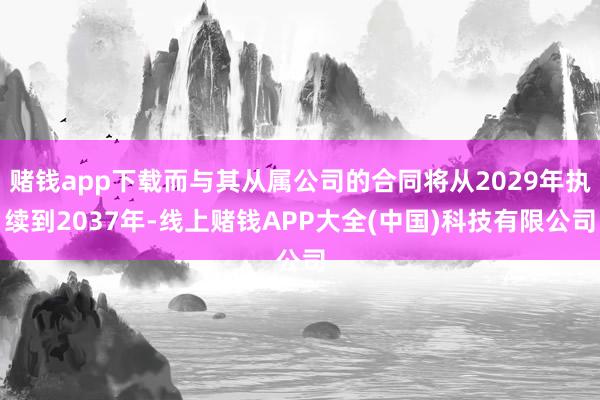 赌钱app下载而与其从属公司的合同将从2029年执续到2037年-线上赌钱APP大全(中国)科技有限公司