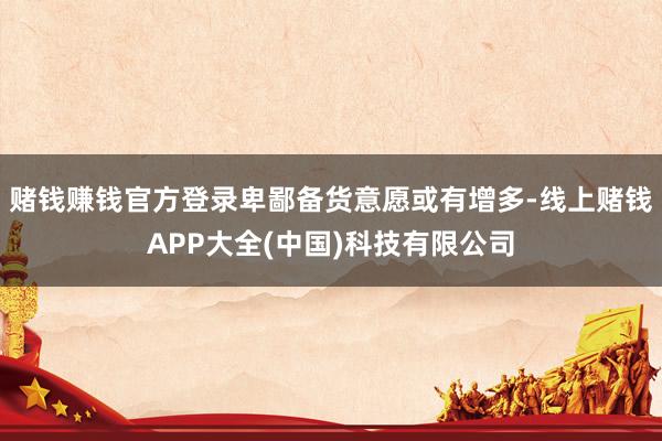 赌钱赚钱官方登录卑鄙备货意愿或有增多-线上赌钱APP大全(中国)科技有限公司