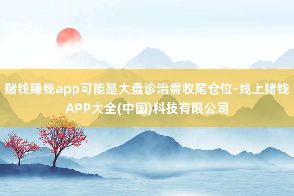 赌钱赚钱app可能是大盘诊治需收尾仓位-线上赌钱APP大全(中国)科技有限公司