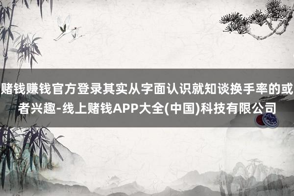 赌钱赚钱官方登录其实从字面认识就知谈换手率的或者兴趣-线上赌钱APP大全(中国)科技有限公司
