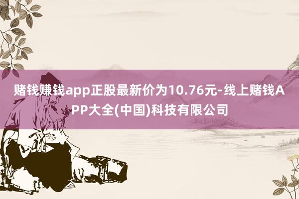 赌钱赚钱app正股最新价为10.76元-线上赌钱APP大全(中国)科技有限公司