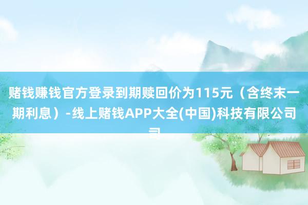 赌钱赚钱官方登录到期赎回价为115元（含终末一期利息）-线上赌钱APP大全(中国)科技有限公司