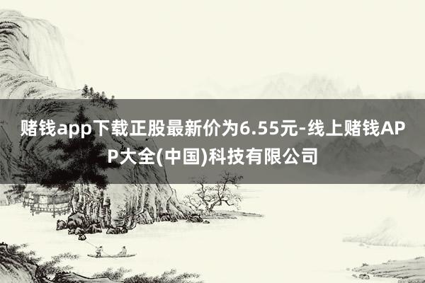 赌钱app下载正股最新价为6.55元-线上赌钱APP大全(中国)科技有限公司