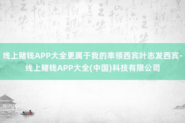 线上赌钱APP大全更属于我的率领西宾叶志发西宾-线上赌钱APP大全(中国)科技有限公司