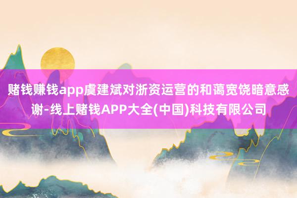 赌钱赚钱app　　虞建斌对浙资运营的和蔼宽饶暗意感谢-线上赌钱APP大全(中国)科技有限公司